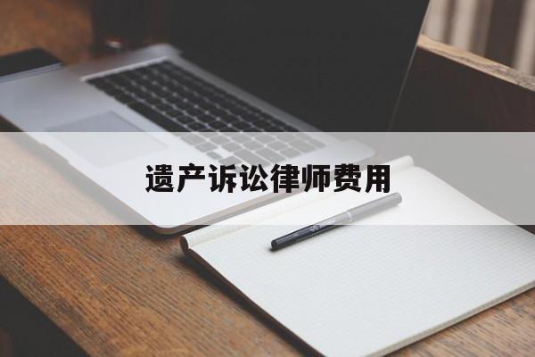 遗产诉讼律师费用(遗产诉讼律师费用由谁承担)