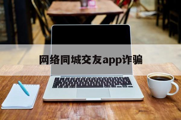 网络同城交友app诈骗(网络同城交友app诈骗套路)