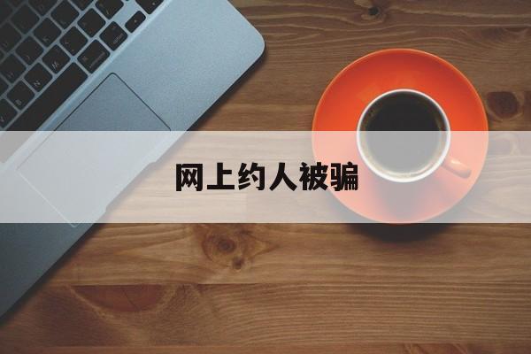 网上约人被骗(网上约人被骗报案会通知家人吗)